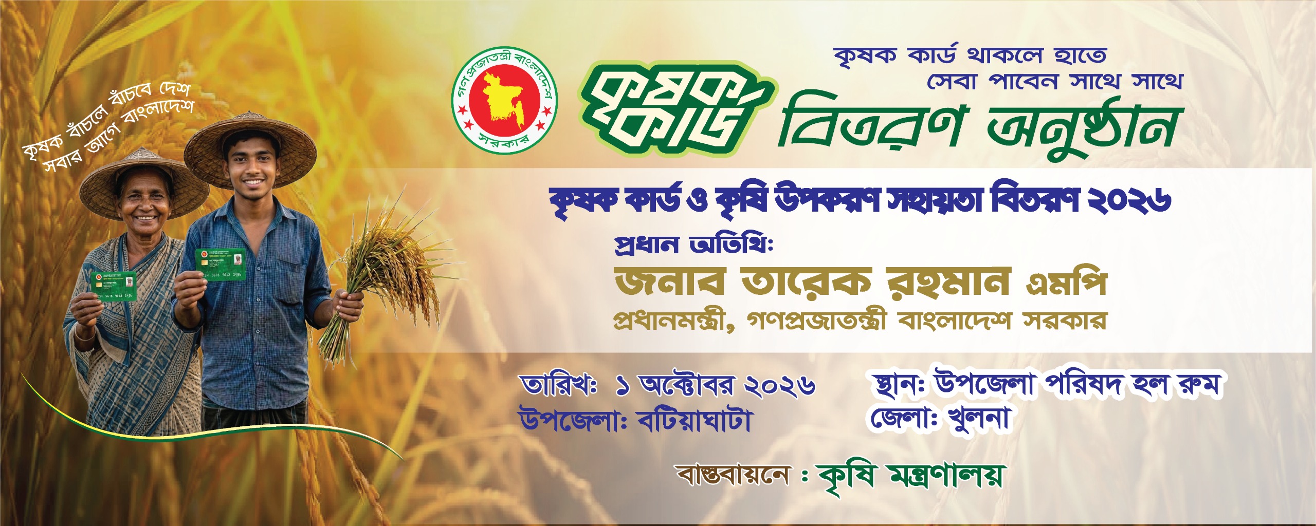 কৃষক কার্ড ও কৃষি উপকরণ সহায়তা বিতরণ ২০২৬ প্রধান অতিথি:জনাব তারেক রহমান এমপি প্রধানমন্ত্রী, গণপ্রজাতন্ত্রী বাংলাদেশ সরকার তারিখ: ১ অক্টোবর ২০২৬ স্থান: বটিয়াঘাটা খুলনা বাস্তবায়নে: কৃষি মন্ত্রণালয়